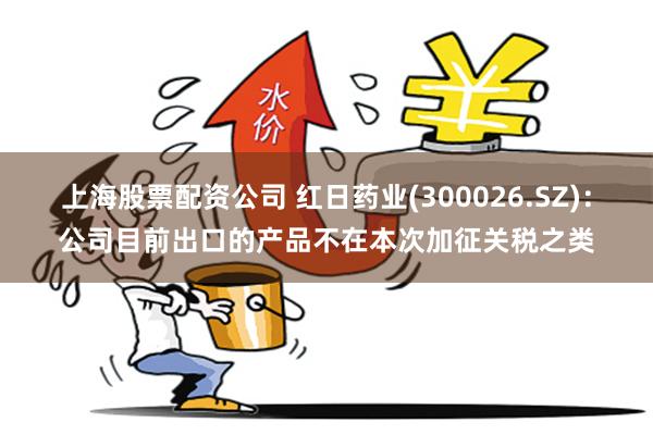 上海股票配资公司 红日药业(300026.SZ)：公司目前出口的产品不在本次加征关税之类