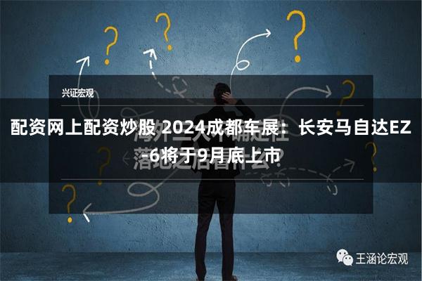 配资网上配资炒股 2024成都车展：长安马自达EZ-6将于9月底上市