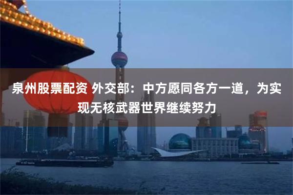 泉州股票配资 外交部：中方愿同各方一道，为实现无核武器世界继续努力