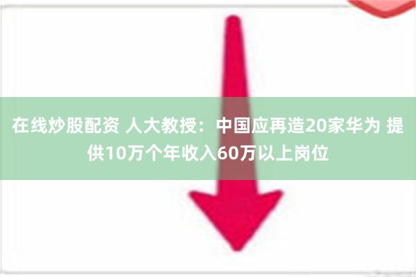 在线炒股配资 人大教授：中国应再造20家华为 提供10万个年收入60万以上岗位