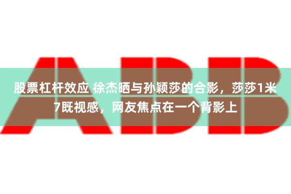 股票杠杆效应 徐杰晒与孙颖莎的合影，莎莎1米7既视感，网友焦点在一个背影上