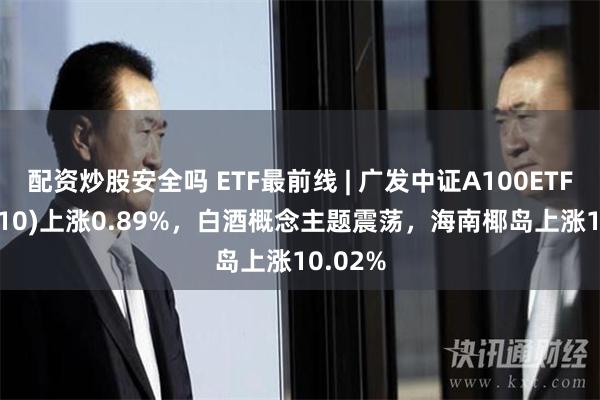 配资炒股安全吗 ETF最前线 | 广发中证A100ETF(512910)上涨0.89%，白酒概念主题震荡，海南椰岛上涨10.02%