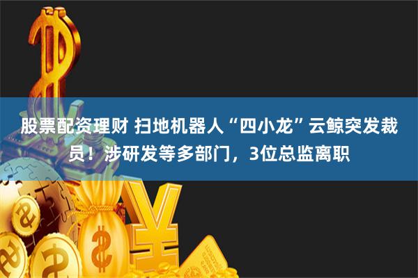 股票配资理财 扫地机器人“四小龙”云鲸突发裁员！涉研发等多部门，3位总监离职