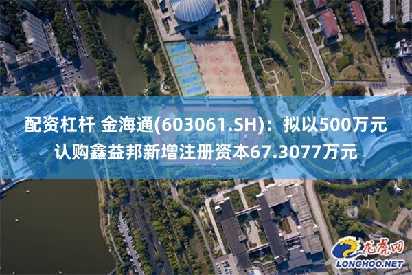 配资杠杆 金海通(603061.SH)：拟以500万元认购鑫益邦新增注册资本67.3077万元