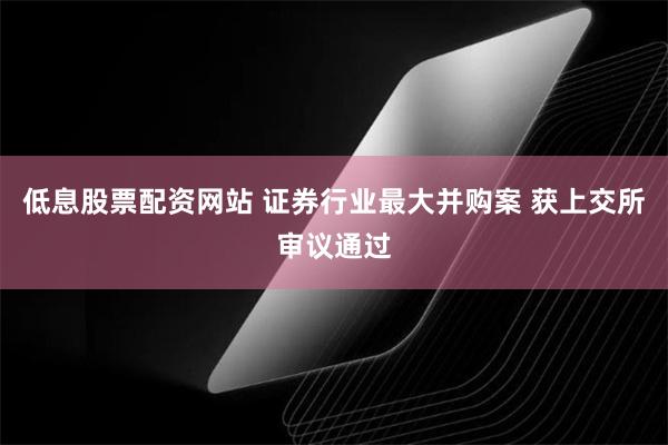 低息股票配资网站 证券行业最大并购案 获上交所审议通过