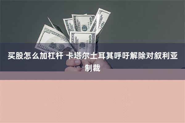 买股怎么加杠杆 卡塔尔土耳其呼吁解除对叙利亚制裁