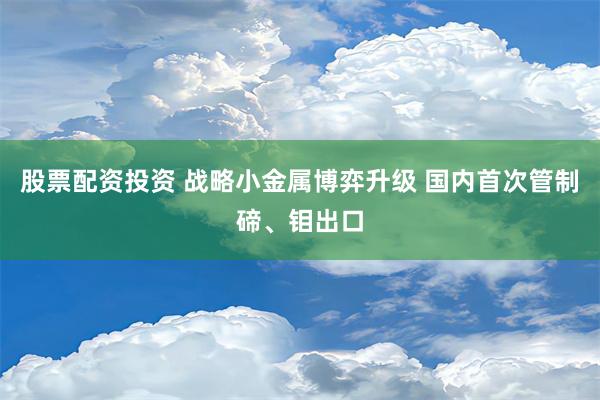 股票配资投资 战略小金属博弈升级 国内首次管制碲、钼出口