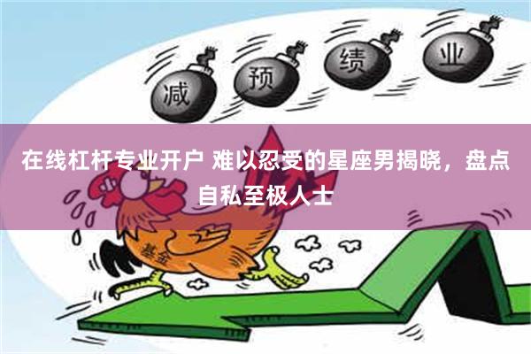 在线杠杆专业开户 难以忍受的星座男揭晓，盘点自私至极人士