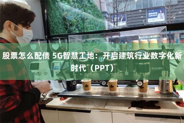 股票怎么配债 5G智慧工地：开启建筑行业数字化新时代（PPT）